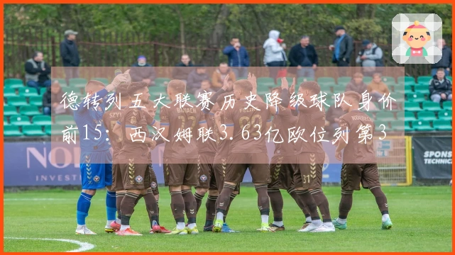 德转列五大联赛历史降级球队身价前15：西汉姆联3.63亿欧位列第3